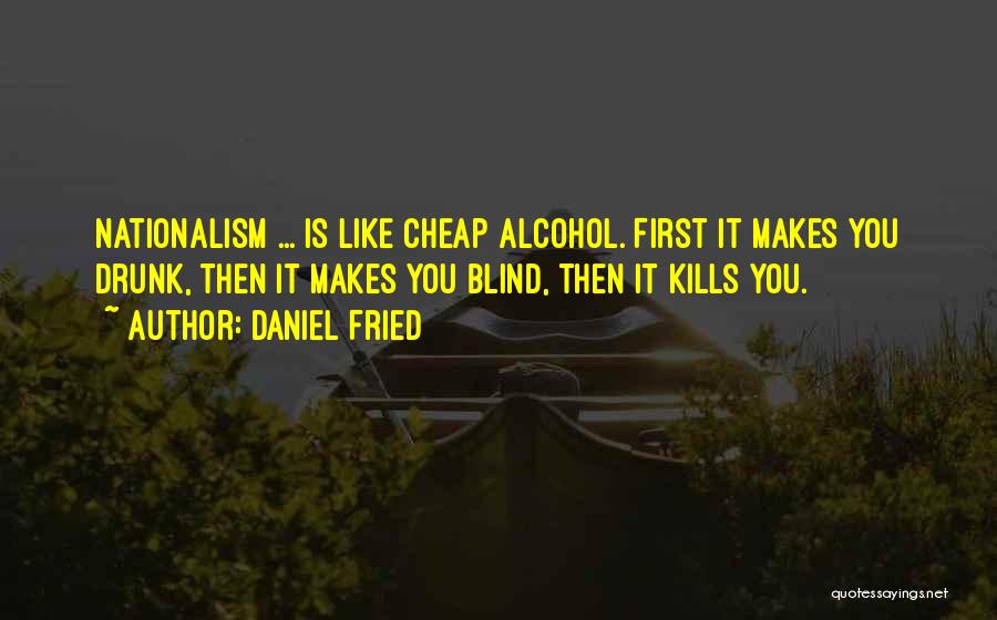 Daniel Fried Quotes: Nationalism ... Is Like Cheap Alcohol. First It Makes You Drunk, Then It Makes You Blind, Then It Kills You.