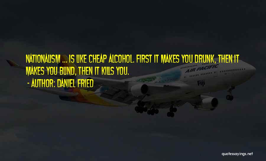 Daniel Fried Quotes: Nationalism ... Is Like Cheap Alcohol. First It Makes You Drunk, Then It Makes You Blind, Then It Kills You.