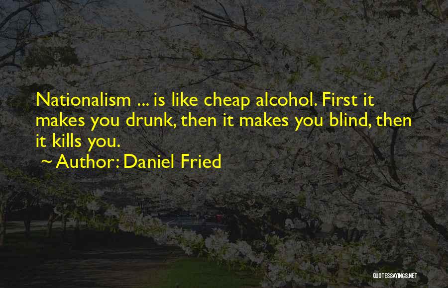 Daniel Fried Quotes: Nationalism ... Is Like Cheap Alcohol. First It Makes You Drunk, Then It Makes You Blind, Then It Kills You.