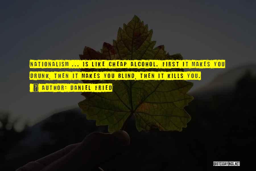 Daniel Fried Quotes: Nationalism ... Is Like Cheap Alcohol. First It Makes You Drunk, Then It Makes You Blind, Then It Kills You.