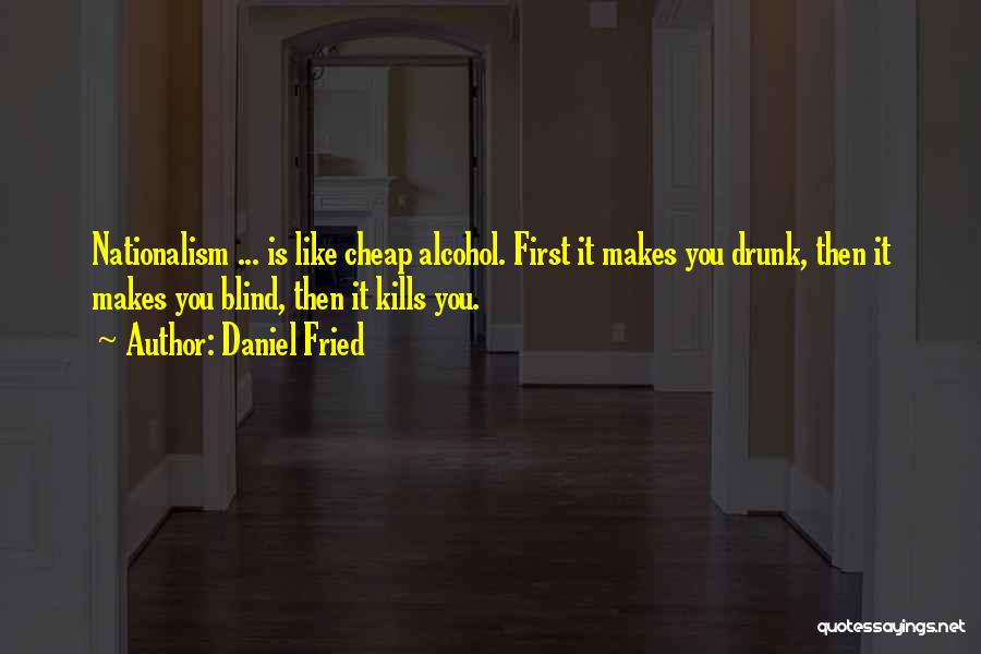 Daniel Fried Quotes: Nationalism ... Is Like Cheap Alcohol. First It Makes You Drunk, Then It Makes You Blind, Then It Kills You.