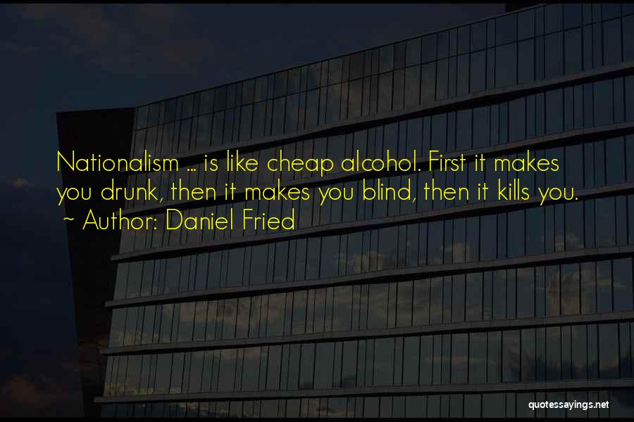 Daniel Fried Quotes: Nationalism ... Is Like Cheap Alcohol. First It Makes You Drunk, Then It Makes You Blind, Then It Kills You.