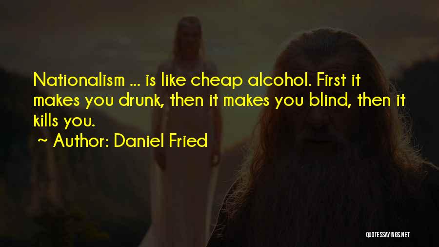 Daniel Fried Quotes: Nationalism ... Is Like Cheap Alcohol. First It Makes You Drunk, Then It Makes You Blind, Then It Kills You.