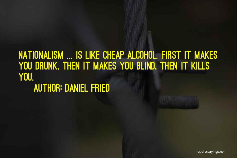 Daniel Fried Quotes: Nationalism ... Is Like Cheap Alcohol. First It Makes You Drunk, Then It Makes You Blind, Then It Kills You.