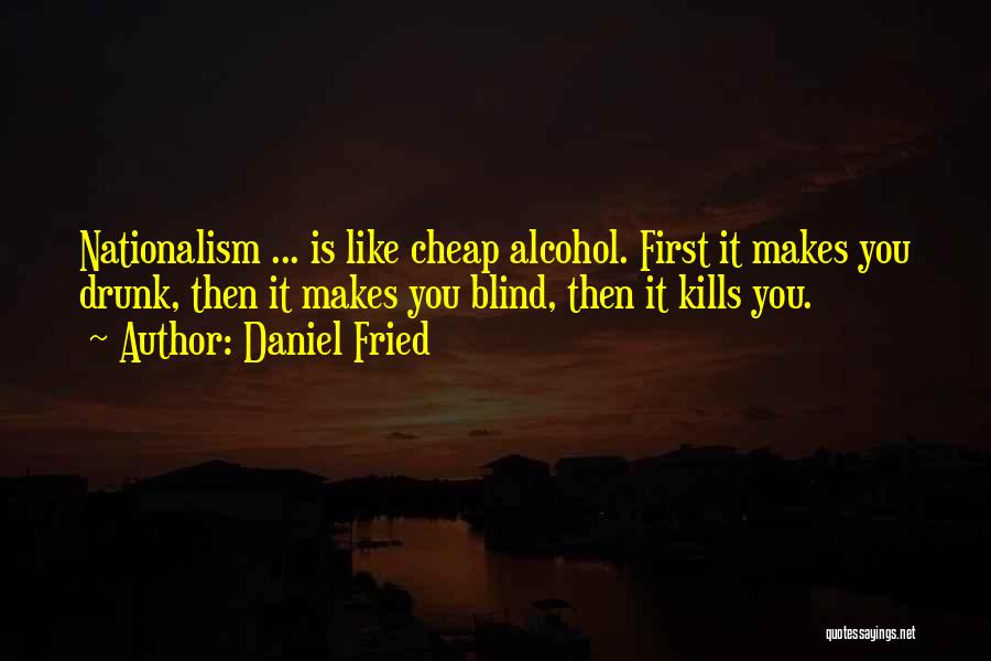 Daniel Fried Quotes: Nationalism ... Is Like Cheap Alcohol. First It Makes You Drunk, Then It Makes You Blind, Then It Kills You.