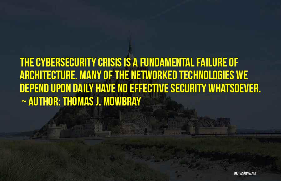 Thomas J. Mowbray Quotes: The Cybersecurity Crisis Is A Fundamental Failure Of Architecture. Many Of The Networked Technologies We Depend Upon Daily Have No