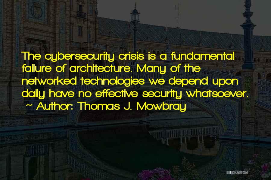 Thomas J. Mowbray Quotes: The Cybersecurity Crisis Is A Fundamental Failure Of Architecture. Many Of The Networked Technologies We Depend Upon Daily Have No