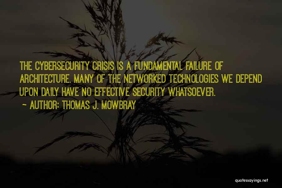 Thomas J. Mowbray Quotes: The Cybersecurity Crisis Is A Fundamental Failure Of Architecture. Many Of The Networked Technologies We Depend Upon Daily Have No