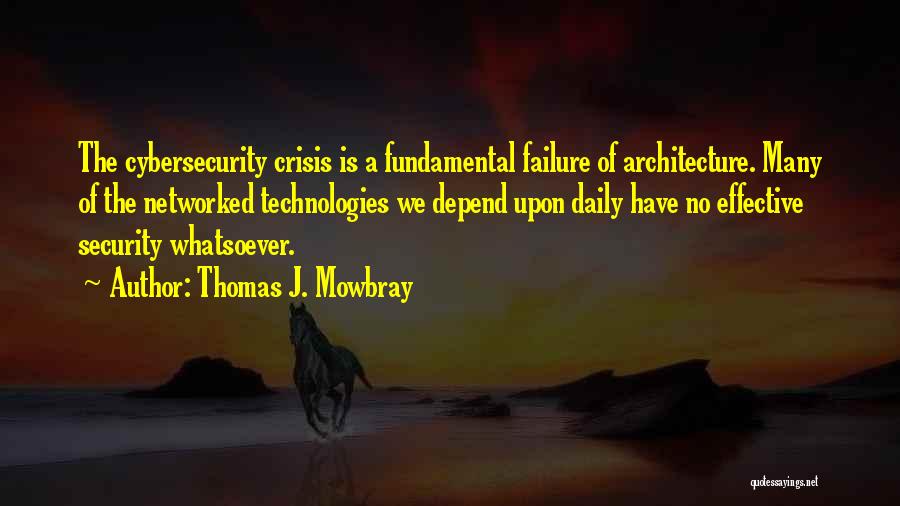 Thomas J. Mowbray Quotes: The Cybersecurity Crisis Is A Fundamental Failure Of Architecture. Many Of The Networked Technologies We Depend Upon Daily Have No