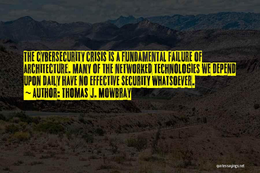 Thomas J. Mowbray Quotes: The Cybersecurity Crisis Is A Fundamental Failure Of Architecture. Many Of The Networked Technologies We Depend Upon Daily Have No