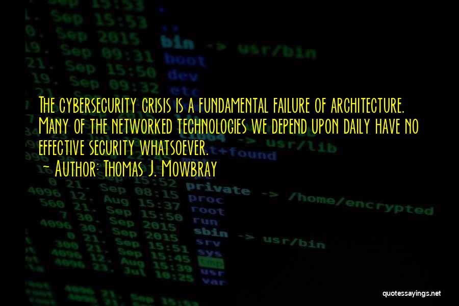 Thomas J. Mowbray Quotes: The Cybersecurity Crisis Is A Fundamental Failure Of Architecture. Many Of The Networked Technologies We Depend Upon Daily Have No