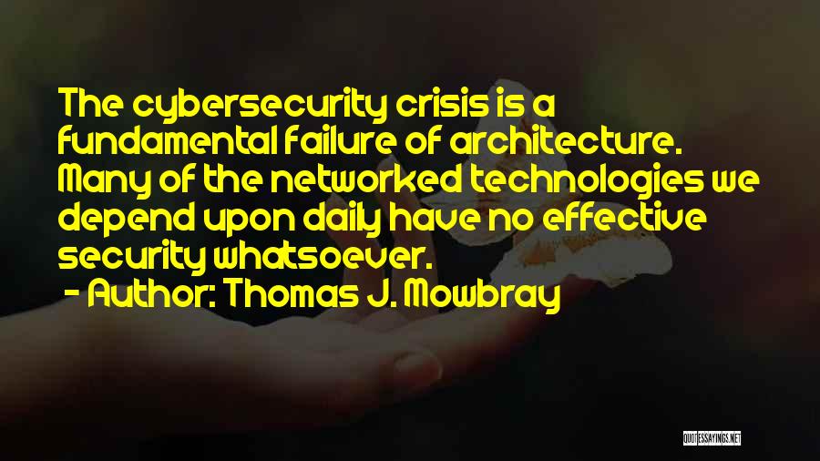 Thomas J. Mowbray Quotes: The Cybersecurity Crisis Is A Fundamental Failure Of Architecture. Many Of The Networked Technologies We Depend Upon Daily Have No