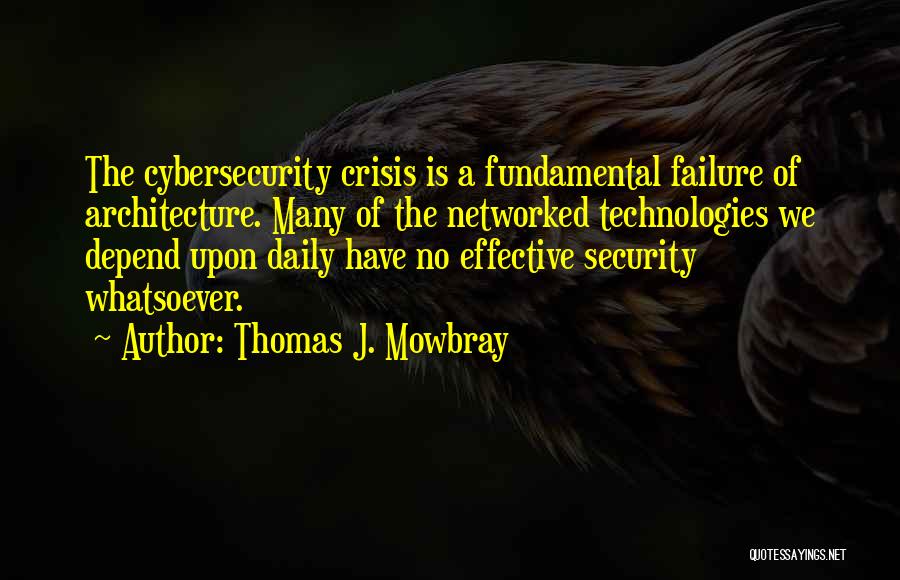 Thomas J. Mowbray Quotes: The Cybersecurity Crisis Is A Fundamental Failure Of Architecture. Many Of The Networked Technologies We Depend Upon Daily Have No