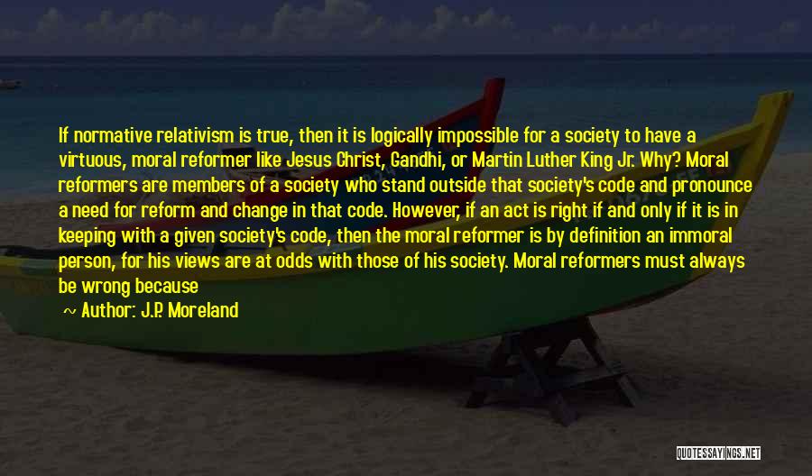 J.P. Moreland Quotes: If Normative Relativism Is True, Then It Is Logically Impossible For A Society To Have A Virtuous, Moral Reformer Like