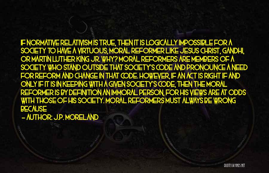 J.P. Moreland Quotes: If Normative Relativism Is True, Then It Is Logically Impossible For A Society To Have A Virtuous, Moral Reformer Like