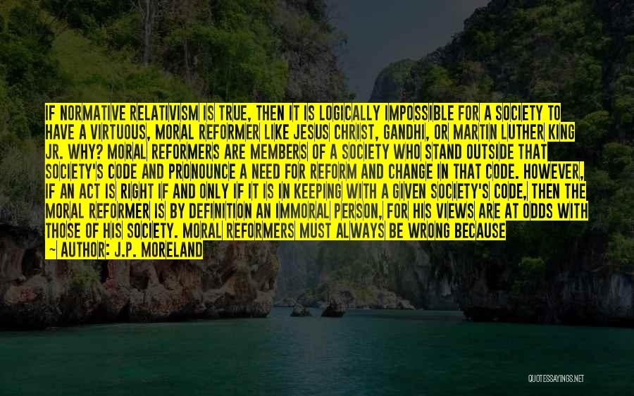 J.P. Moreland Quotes: If Normative Relativism Is True, Then It Is Logically Impossible For A Society To Have A Virtuous, Moral Reformer Like