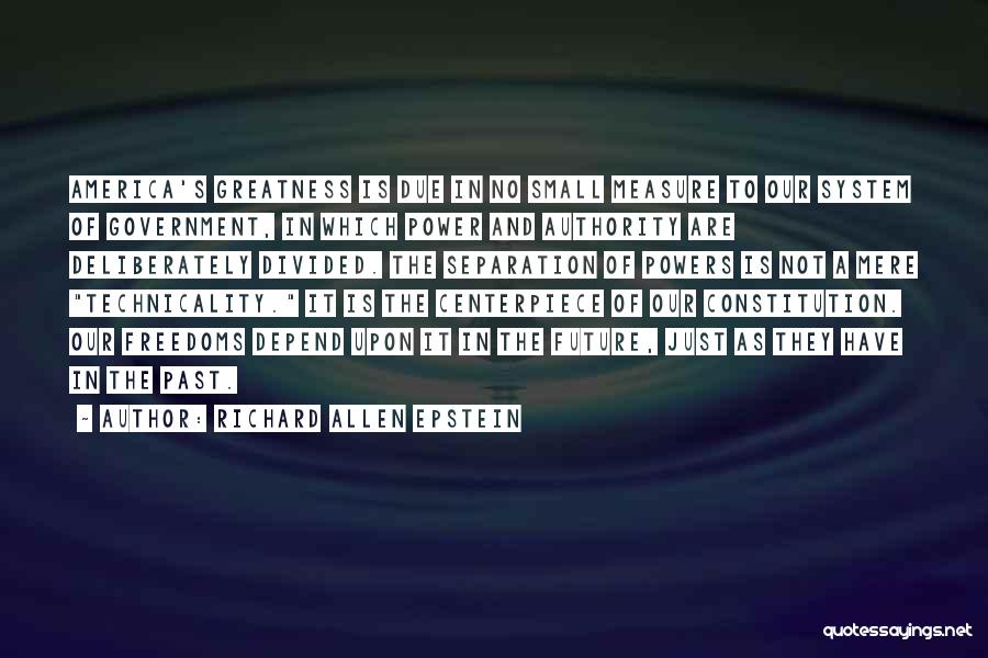 Richard Allen Epstein Quotes: America's Greatness Is Due In No Small Measure To Our System Of Government, In Which Power And Authority Are Deliberately