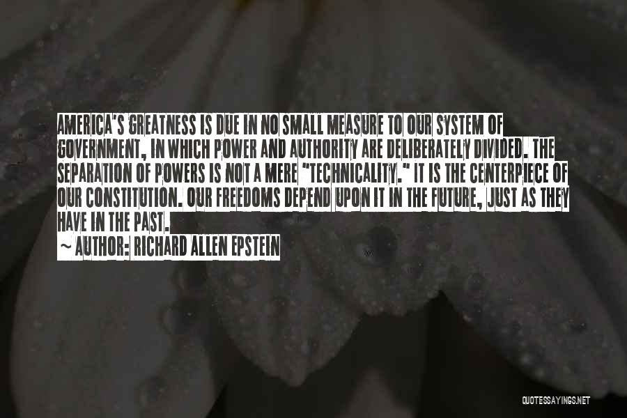 Richard Allen Epstein Quotes: America's Greatness Is Due In No Small Measure To Our System Of Government, In Which Power And Authority Are Deliberately