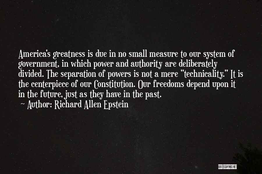 Richard Allen Epstein Quotes: America's Greatness Is Due In No Small Measure To Our System Of Government, In Which Power And Authority Are Deliberately