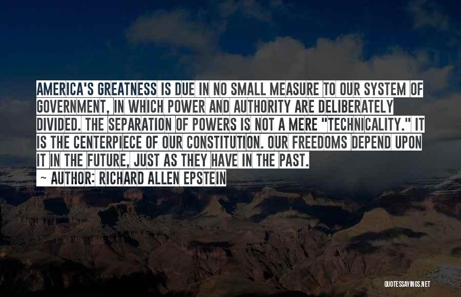 Richard Allen Epstein Quotes: America's Greatness Is Due In No Small Measure To Our System Of Government, In Which Power And Authority Are Deliberately