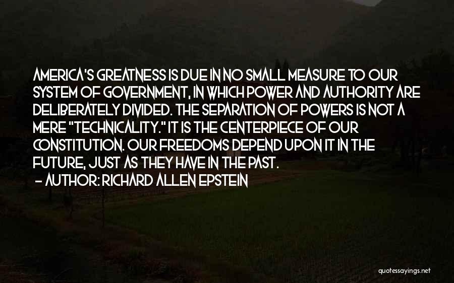Richard Allen Epstein Quotes: America's Greatness Is Due In No Small Measure To Our System Of Government, In Which Power And Authority Are Deliberately