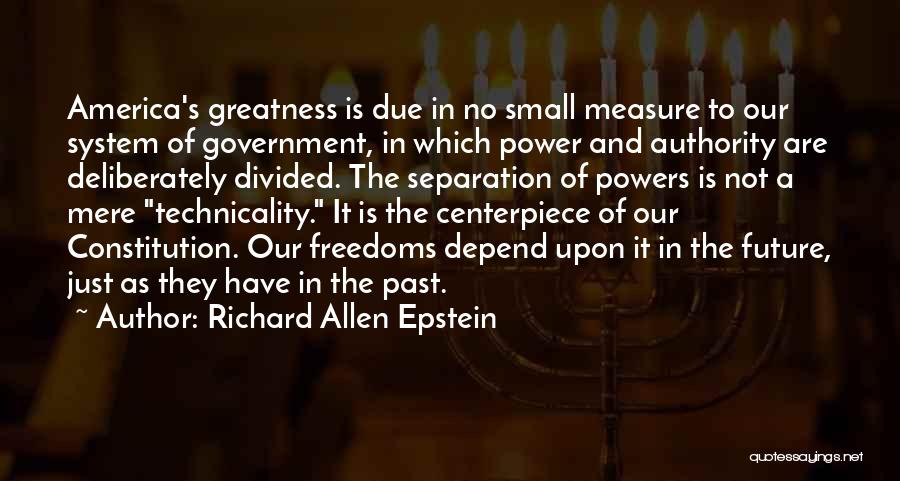 Richard Allen Epstein Quotes: America's Greatness Is Due In No Small Measure To Our System Of Government, In Which Power And Authority Are Deliberately