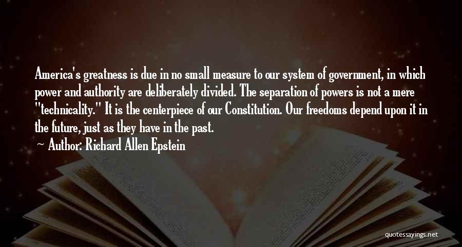 Richard Allen Epstein Quotes: America's Greatness Is Due In No Small Measure To Our System Of Government, In Which Power And Authority Are Deliberately