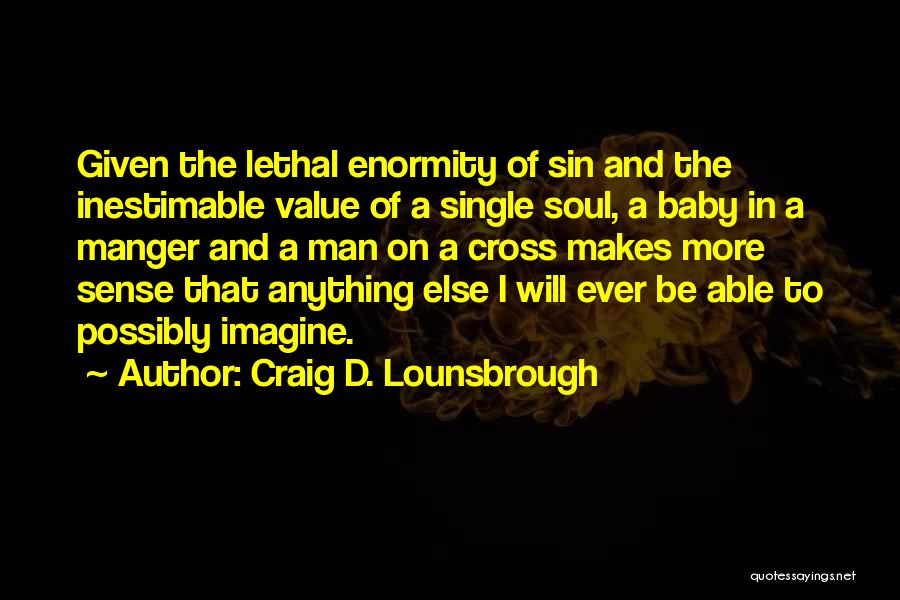 Craig D. Lounsbrough Quotes: Given The Lethal Enormity Of Sin And The Inestimable Value Of A Single Soul, A Baby In A Manger And