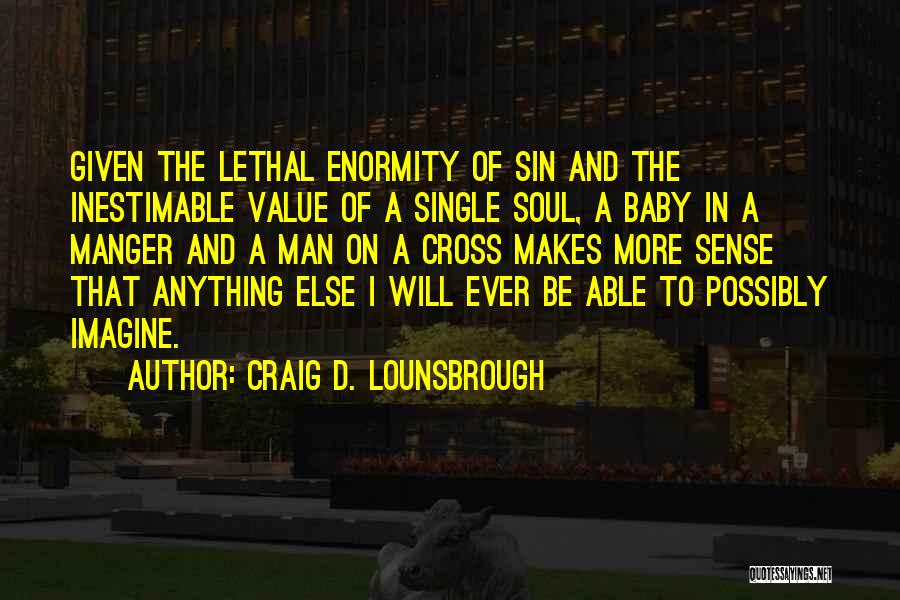 Craig D. Lounsbrough Quotes: Given The Lethal Enormity Of Sin And The Inestimable Value Of A Single Soul, A Baby In A Manger And