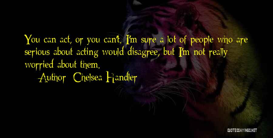 Chelsea Handler Quotes: You Can Act, Or You Can't. I'm Sure A Lot Of People Who Are Serious About Acting Would Disagree, But