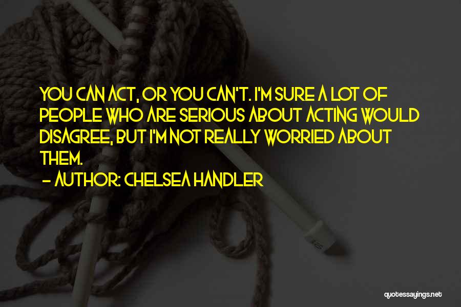 Chelsea Handler Quotes: You Can Act, Or You Can't. I'm Sure A Lot Of People Who Are Serious About Acting Would Disagree, But