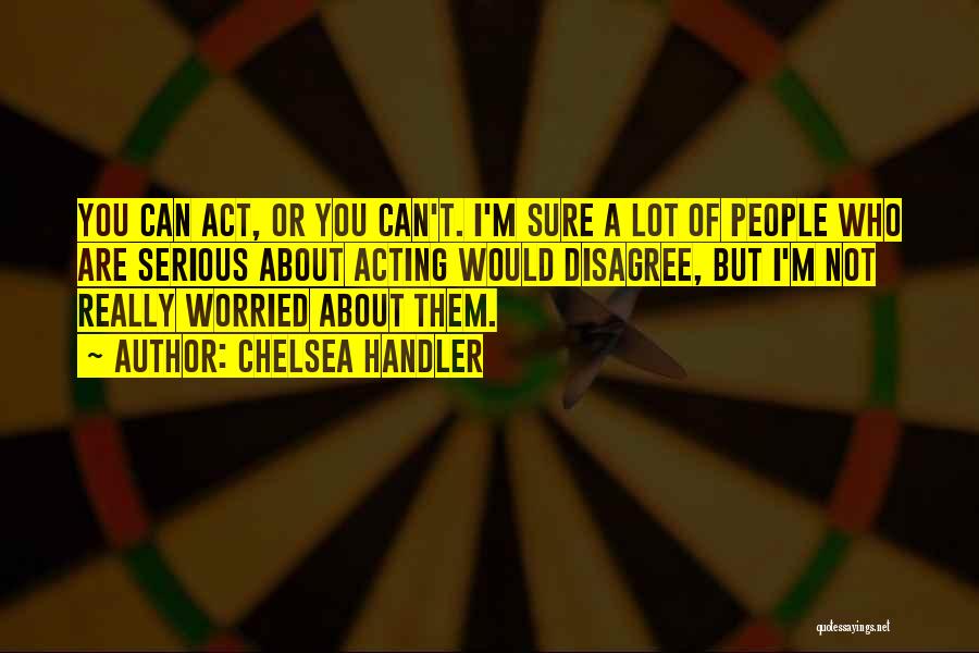 Chelsea Handler Quotes: You Can Act, Or You Can't. I'm Sure A Lot Of People Who Are Serious About Acting Would Disagree, But