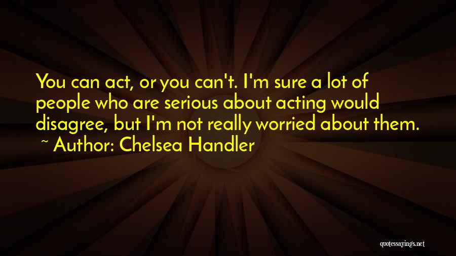 Chelsea Handler Quotes: You Can Act, Or You Can't. I'm Sure A Lot Of People Who Are Serious About Acting Would Disagree, But