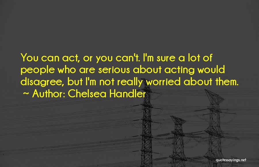 Chelsea Handler Quotes: You Can Act, Or You Can't. I'm Sure A Lot Of People Who Are Serious About Acting Would Disagree, But