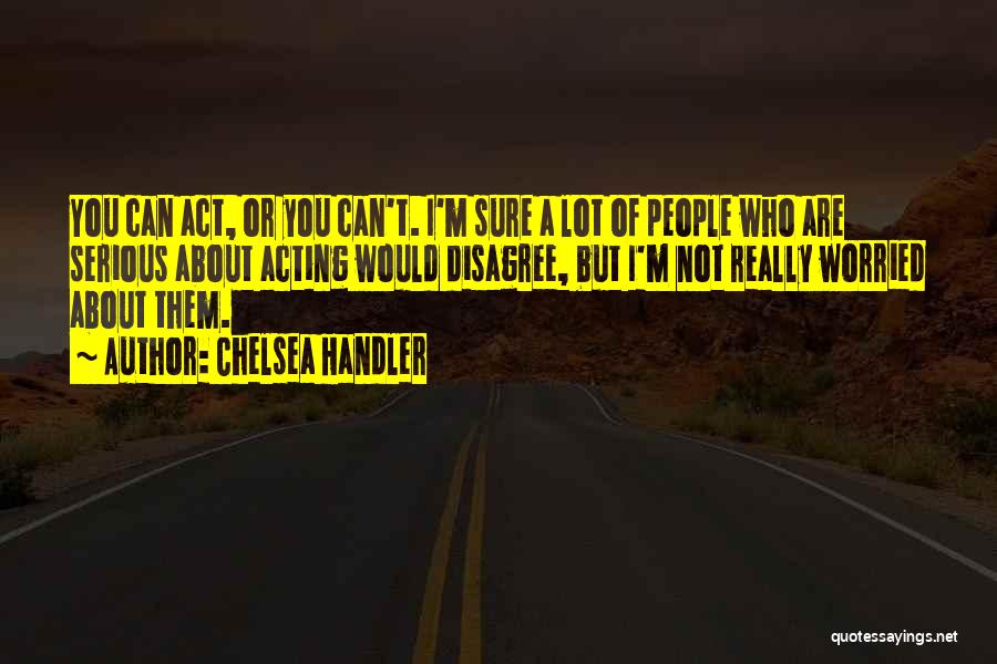 Chelsea Handler Quotes: You Can Act, Or You Can't. I'm Sure A Lot Of People Who Are Serious About Acting Would Disagree, But