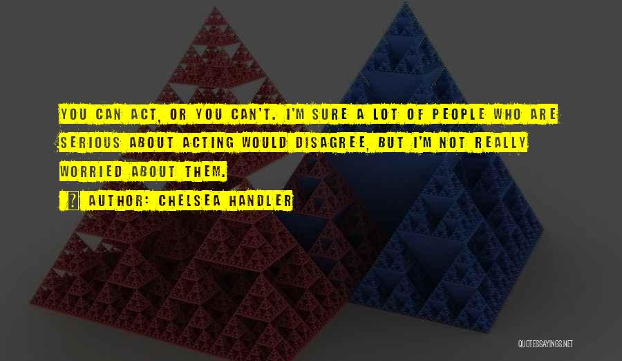 Chelsea Handler Quotes: You Can Act, Or You Can't. I'm Sure A Lot Of People Who Are Serious About Acting Would Disagree, But