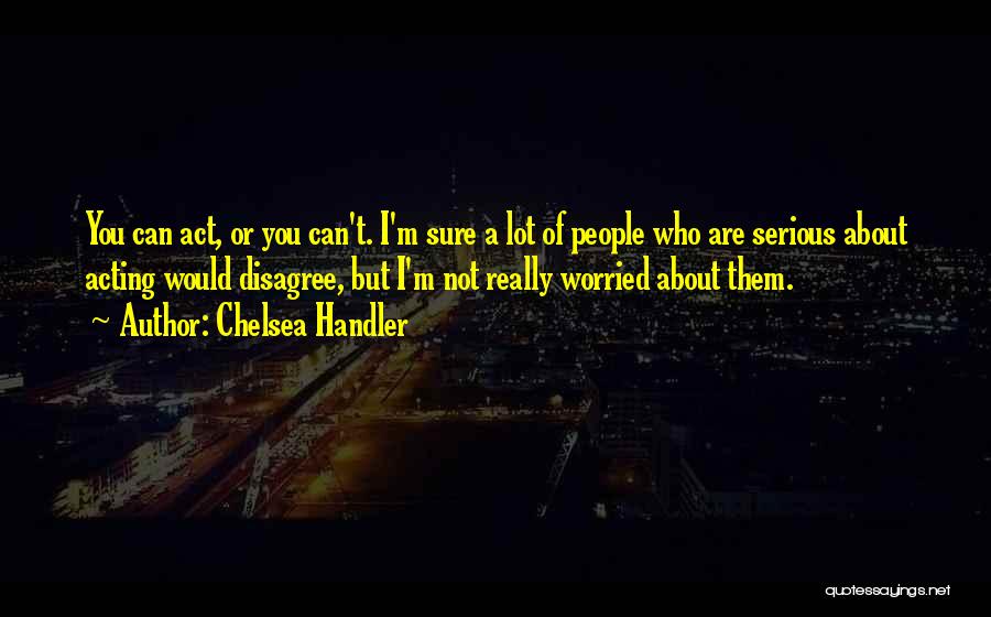 Chelsea Handler Quotes: You Can Act, Or You Can't. I'm Sure A Lot Of People Who Are Serious About Acting Would Disagree, But