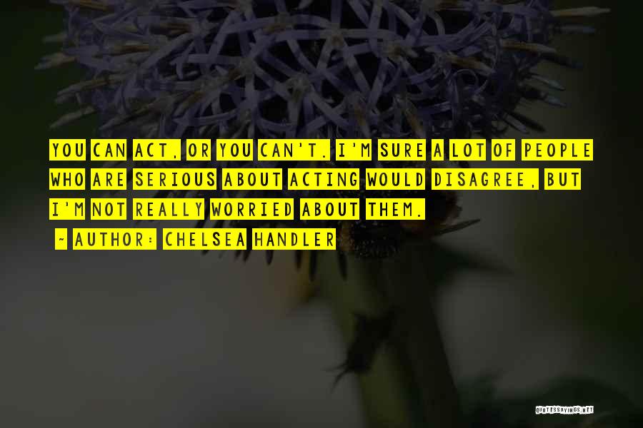 Chelsea Handler Quotes: You Can Act, Or You Can't. I'm Sure A Lot Of People Who Are Serious About Acting Would Disagree, But