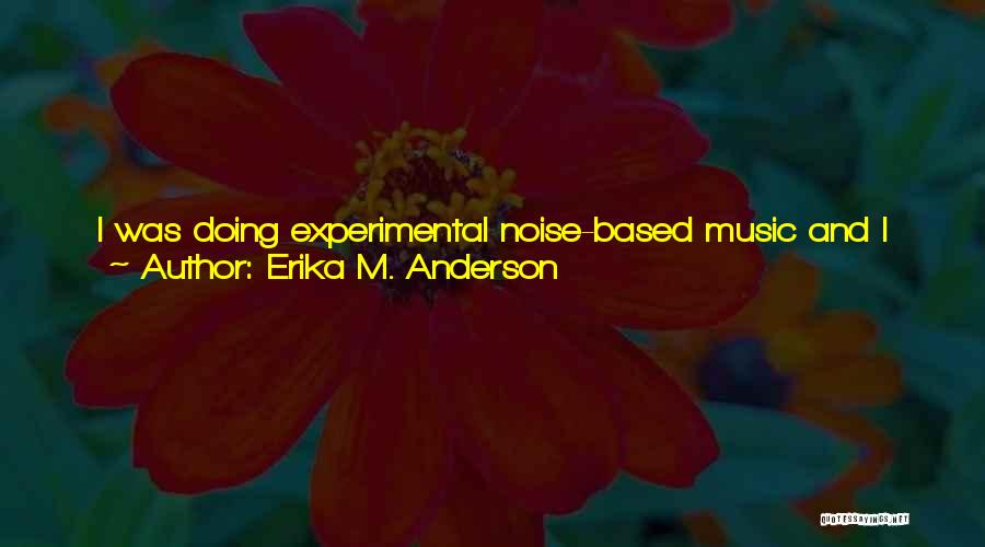 Erika M. Anderson Quotes: I Was Doing Experimental Noise-based Music And I Learned A Number Of Things About Performance. I Was Playing Small Shows