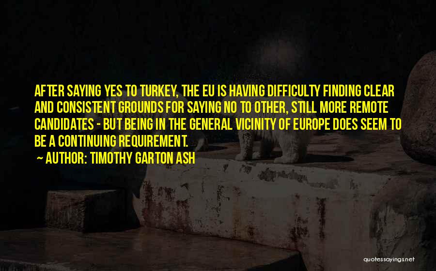 Timothy Garton Ash Quotes: After Saying Yes To Turkey, The Eu Is Having Difficulty Finding Clear And Consistent Grounds For Saying No To Other,