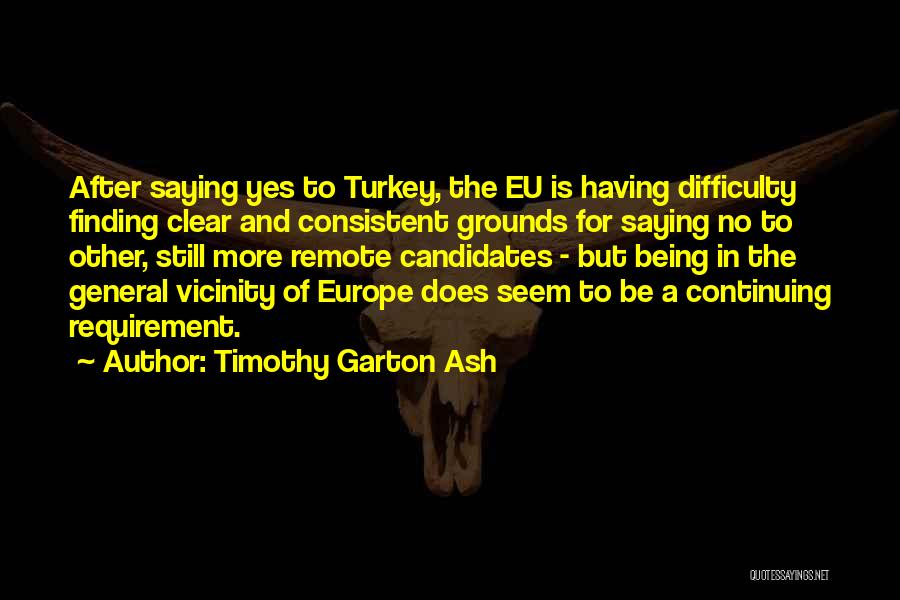 Timothy Garton Ash Quotes: After Saying Yes To Turkey, The Eu Is Having Difficulty Finding Clear And Consistent Grounds For Saying No To Other,