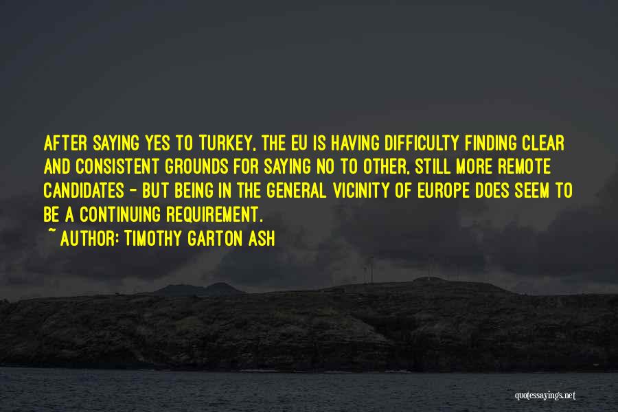 Timothy Garton Ash Quotes: After Saying Yes To Turkey, The Eu Is Having Difficulty Finding Clear And Consistent Grounds For Saying No To Other,