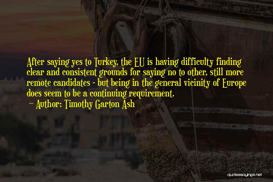 Timothy Garton Ash Quotes: After Saying Yes To Turkey, The Eu Is Having Difficulty Finding Clear And Consistent Grounds For Saying No To Other,