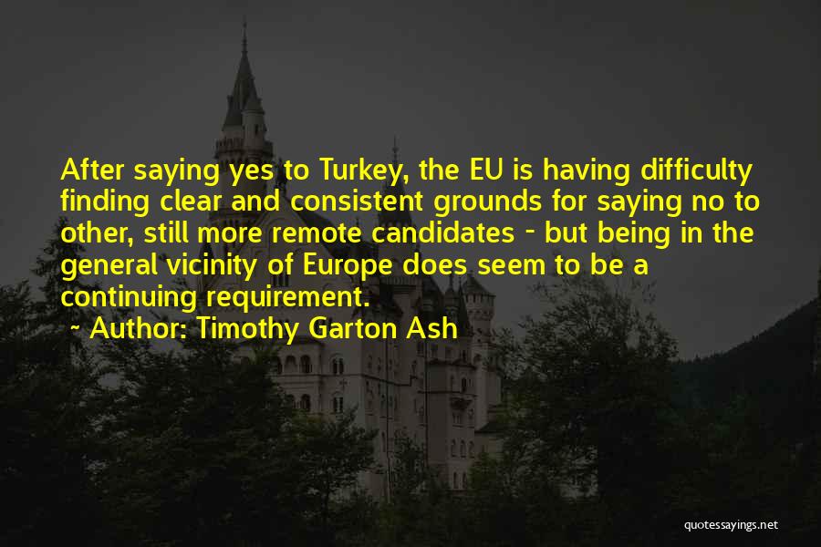 Timothy Garton Ash Quotes: After Saying Yes To Turkey, The Eu Is Having Difficulty Finding Clear And Consistent Grounds For Saying No To Other,