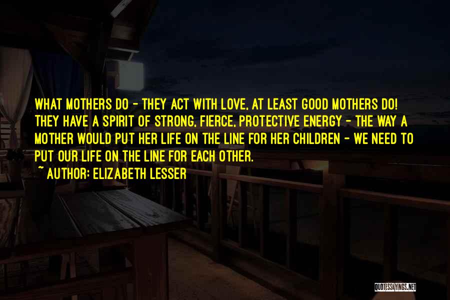 Elizabeth Lesser Quotes: What Mothers Do - They Act With Love, At Least Good Mothers Do! They Have A Spirit Of Strong, Fierce,