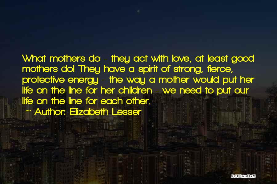 Elizabeth Lesser Quotes: What Mothers Do - They Act With Love, At Least Good Mothers Do! They Have A Spirit Of Strong, Fierce,