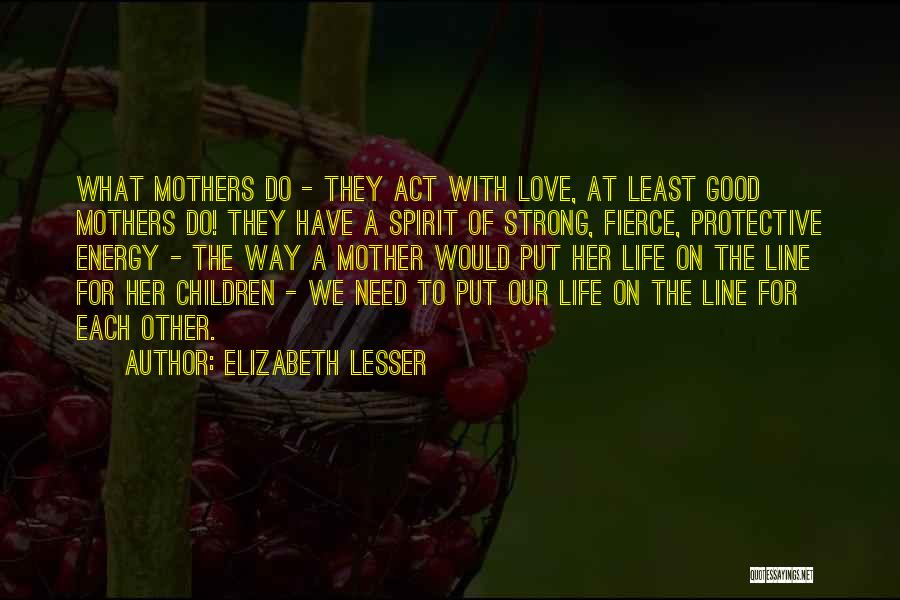 Elizabeth Lesser Quotes: What Mothers Do - They Act With Love, At Least Good Mothers Do! They Have A Spirit Of Strong, Fierce,