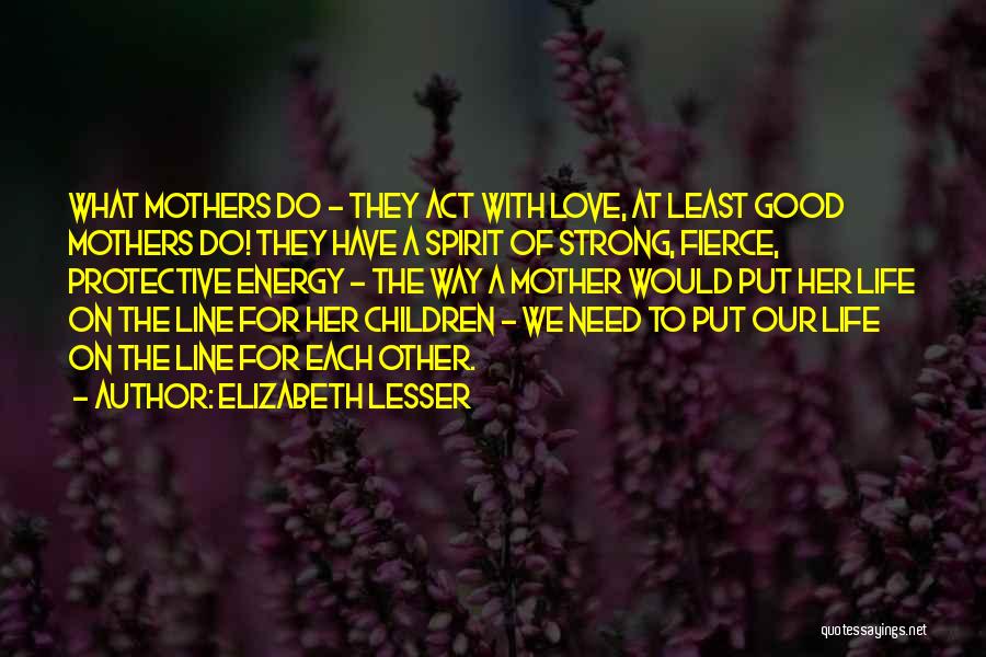 Elizabeth Lesser Quotes: What Mothers Do - They Act With Love, At Least Good Mothers Do! They Have A Spirit Of Strong, Fierce,