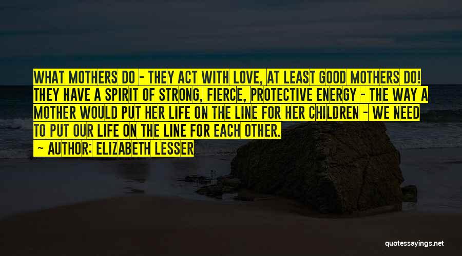 Elizabeth Lesser Quotes: What Mothers Do - They Act With Love, At Least Good Mothers Do! They Have A Spirit Of Strong, Fierce,