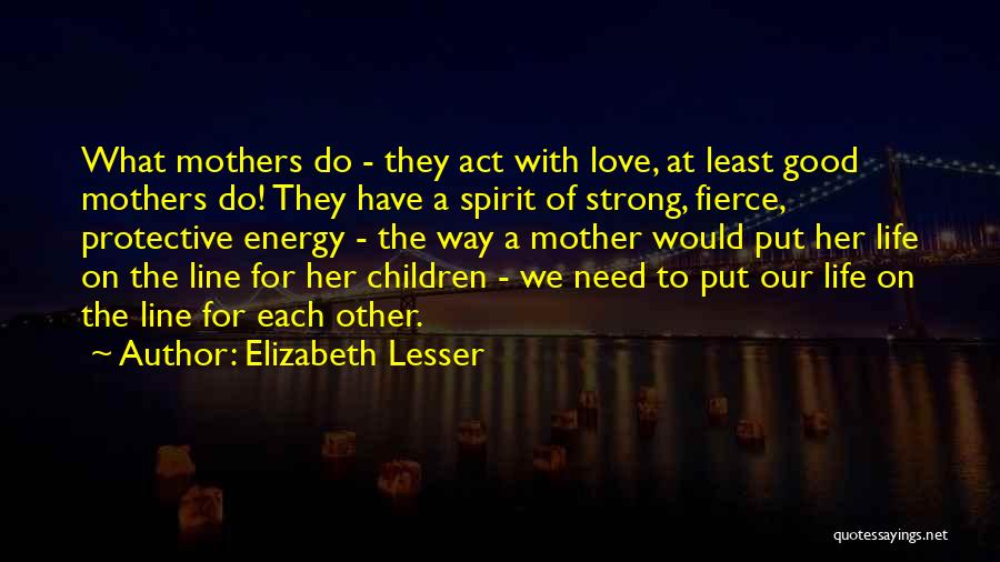 Elizabeth Lesser Quotes: What Mothers Do - They Act With Love, At Least Good Mothers Do! They Have A Spirit Of Strong, Fierce,